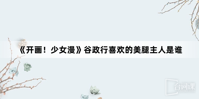 《开画!少女漫》谷政行喜欢的美腿主人是谁